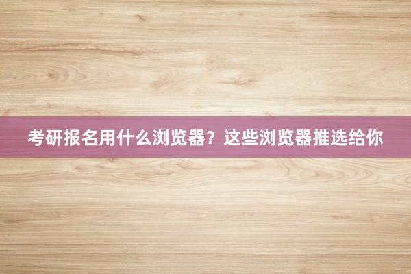 考研报名用什么浏览器？这些浏览器推选给你