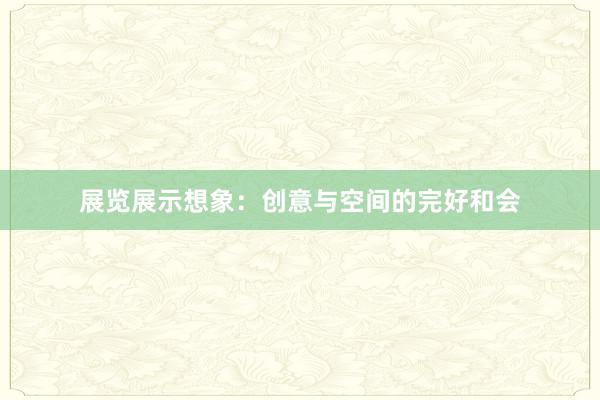 展览展示想象：创意与空间的完好和会